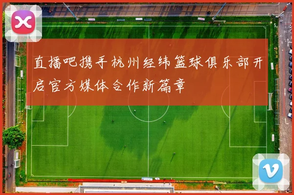 直播吧携手杭州经纬篮球俱乐部开启官方媒体合作新篇章