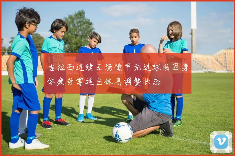 吉拉西连续五场德甲无进球或因身体疲劳需适当休息调整状态