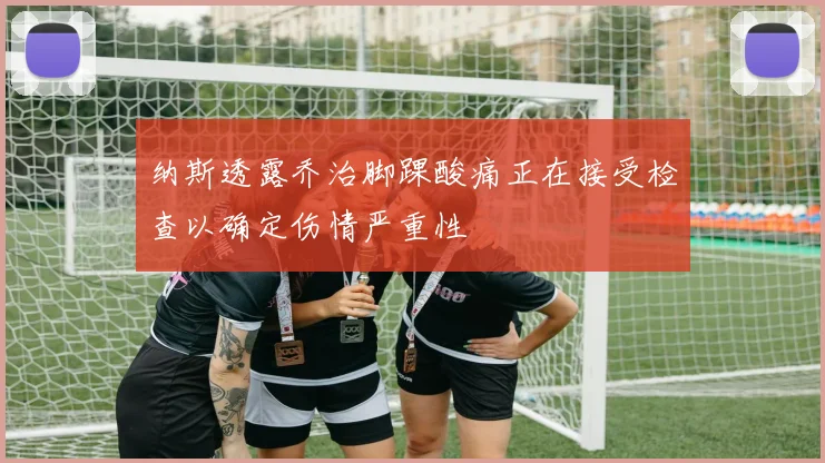 纳斯透露乔治脚踝酸痛正在接受检查以确定伤情严重性