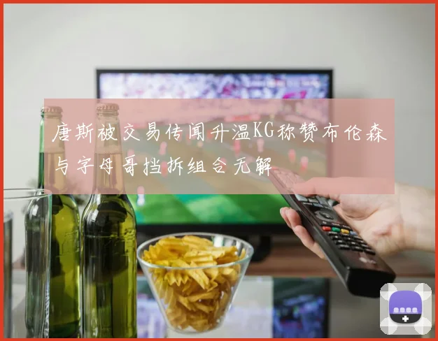 唐斯被交易传闻升温KG称赞布伦森与字母哥挡拆组合无解