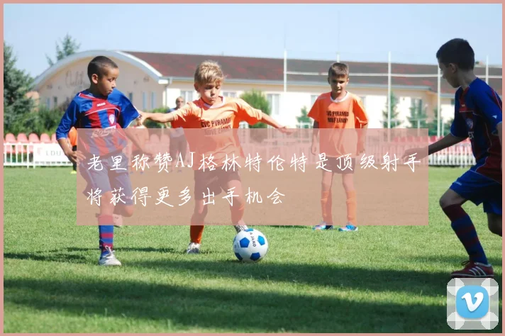 老里称赞AJ格林特伦特是顶级射手将获得更多出手机会