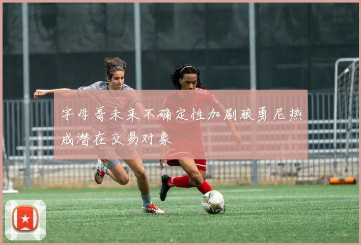 字母哥未来不确定性加剧狼勇尼热成潜在交易对象