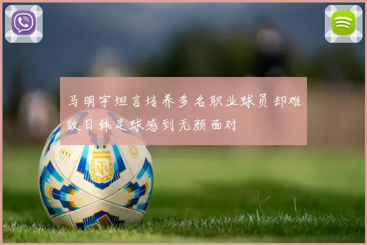 马明宇坦言培养多名职业球员却难敌日韩足球感到无颜面对