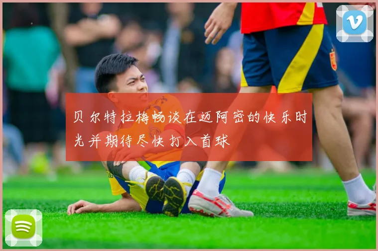 贝尔特拉梅畅谈在迈阿密的快乐时光并期待尽快打入首球