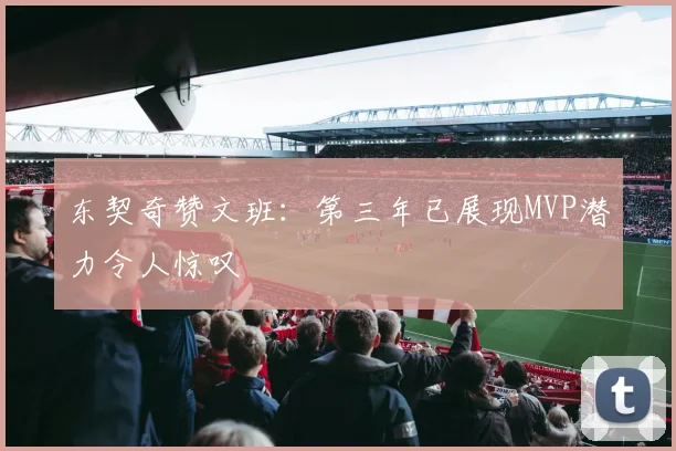东契奇赞文班：第三年已展现MVP潜力令人惊叹