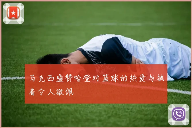 马克西盛赞哈登对篮球的热爱与执着令人敬佩