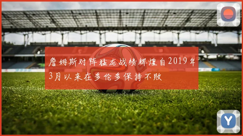 詹姆斯对阵猛龙战绩辉煌自2019年3月以来在多伦多保持不败