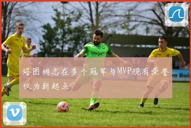 塔图姆志在多个冠军与MVP现有荣誉仅为新起点