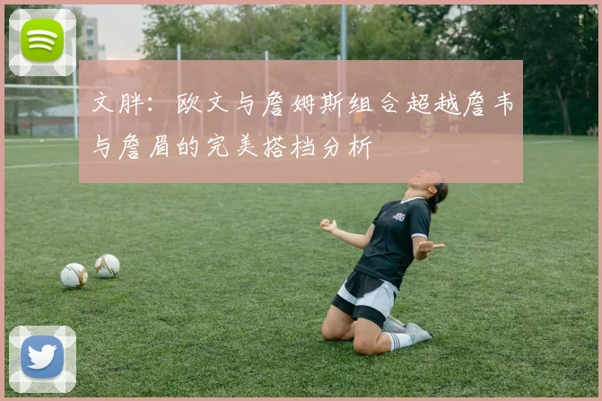 文胖：欧文与詹姆斯组合超越詹韦与詹眉的完美搭档分析