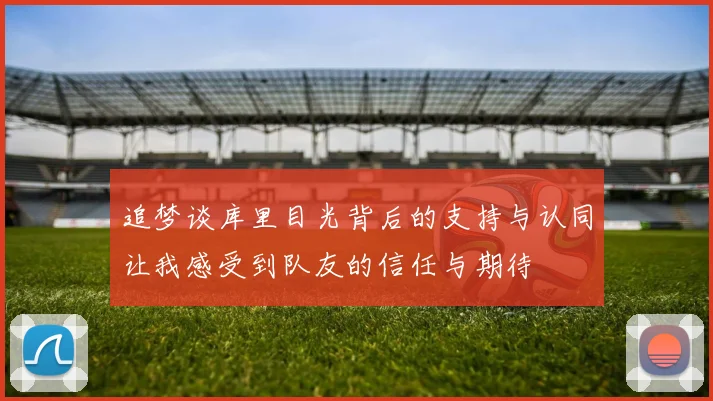 追梦谈库里目光背后的支持与认同让我感受到队友的信任与期待