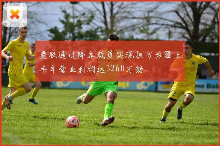 曼联通过降本裁员实现扭亏为盈上半年营业利润达3260万镑