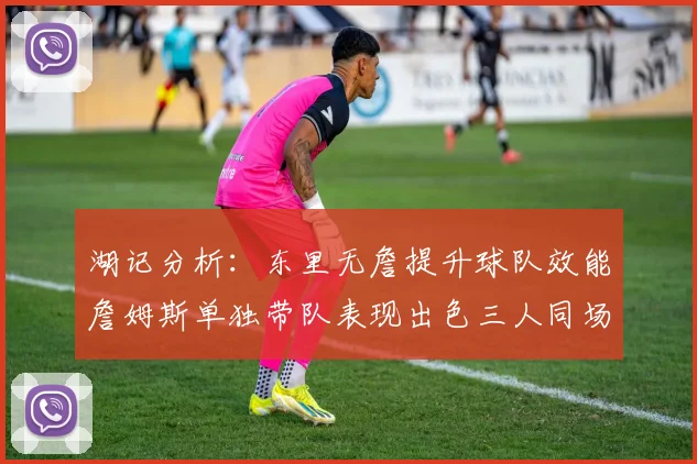湖记分析：东里无詹提升球队效能詹姆斯单独带队表现出色三人同场反而下滑