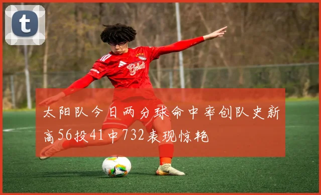 太阳队今日两分球命中率创队史新高56投41中732表现惊艳