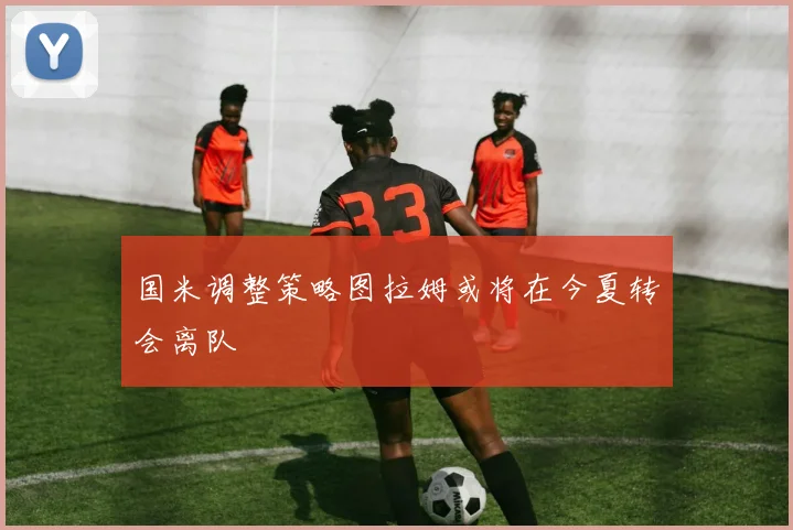 国米调整策略图拉姆或将在今夏转会离队