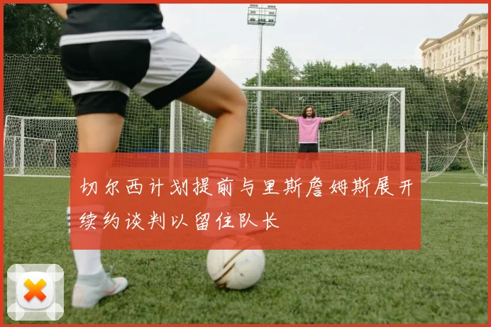 切尔西计划提前与里斯詹姆斯展开续约谈判以留住队长