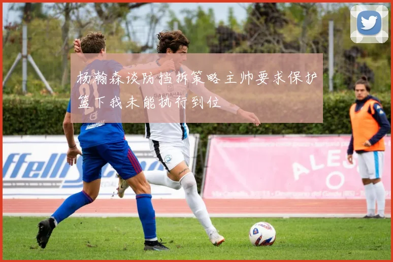 杨瀚森谈防挡拆策略主帅要求保护篮下我未能执行到位