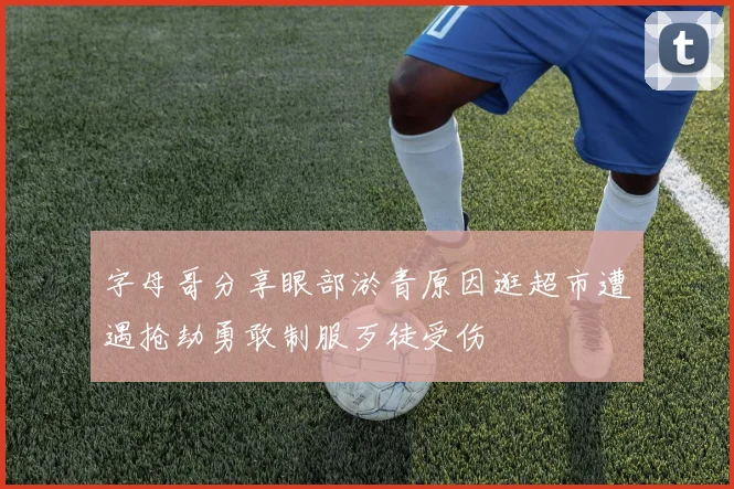 字母哥分享眼部淤青原因逛超市遭遇抢劫勇敢制服歹徒受伤