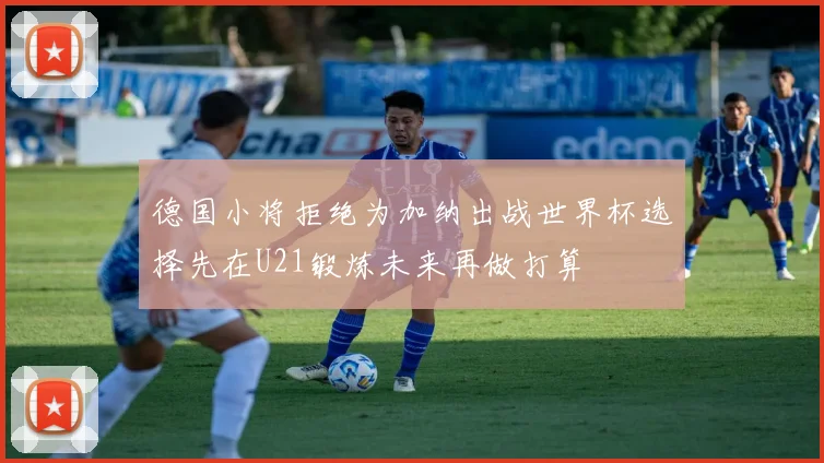 德国小将拒绝为加纳出战世界杯选择先在U21锻炼未来再做打算