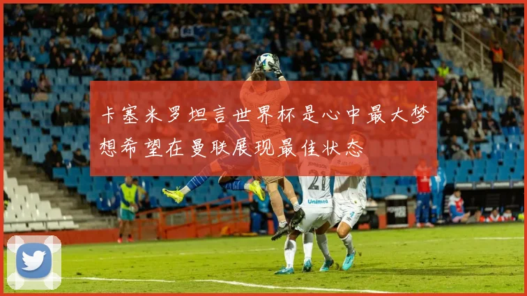 卡塞米罗坦言世界杯是心中最大梦想希望在曼联展现最佳状态