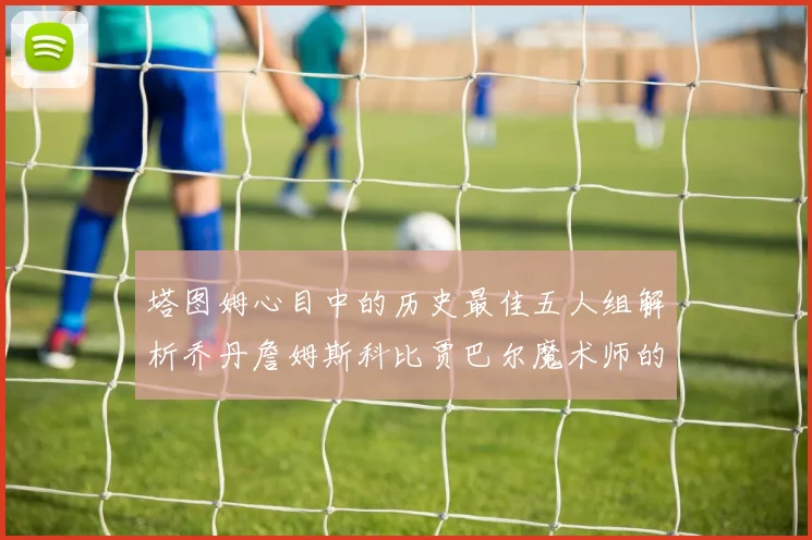 塔图姆心目中的历史最佳五人组解析乔丹詹姆斯科比贾巴尔魔术师的传奇魅力