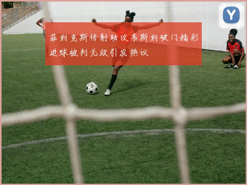 菲利克斯传射助攻韦斯利破门精彩进球被判无效引发热议