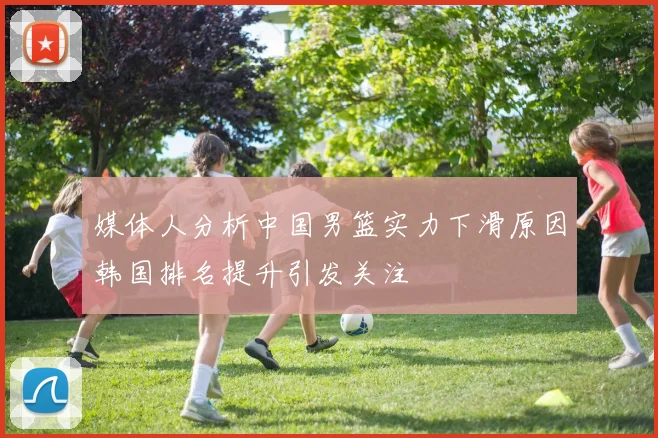 媒体人分析中国男篮实力下滑原因韩国排名提升引发关注