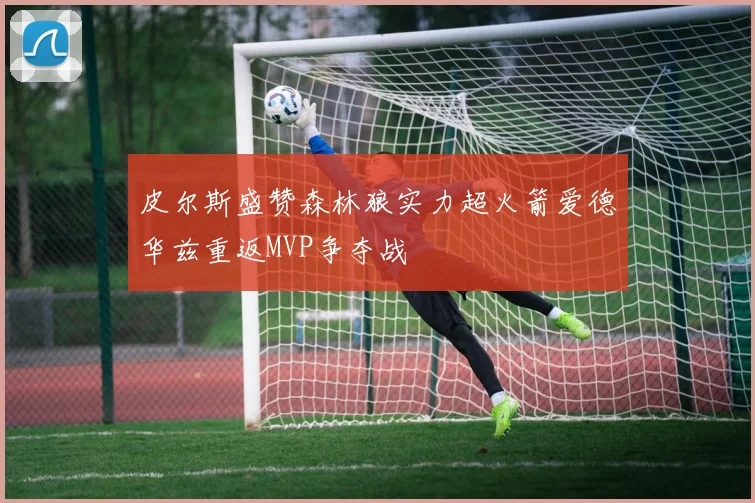 皮尔斯盛赞森林狼实力超火箭爱德华兹重返MVP争夺战