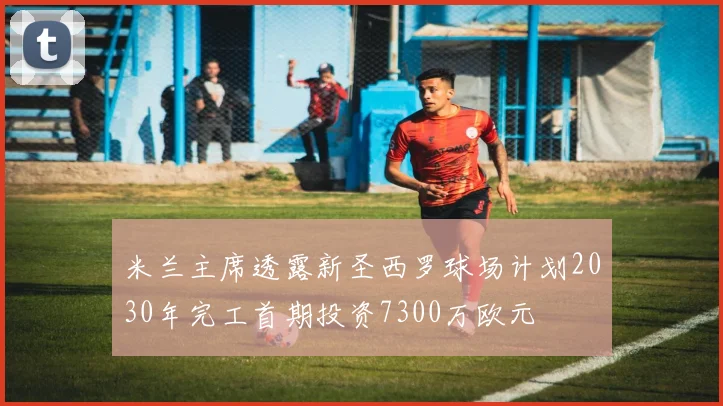 米兰主席透露新圣西罗球场计划2030年完工首期投资7300万欧元