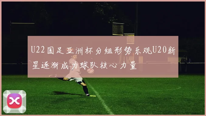 U22国足亚洲杯分组形势乐观U20新星逐渐成为球队核心力量