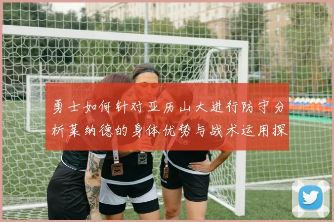 勇士如何针对亚历山大进行防守分析莱纳德的身体优势与战术运用探讨