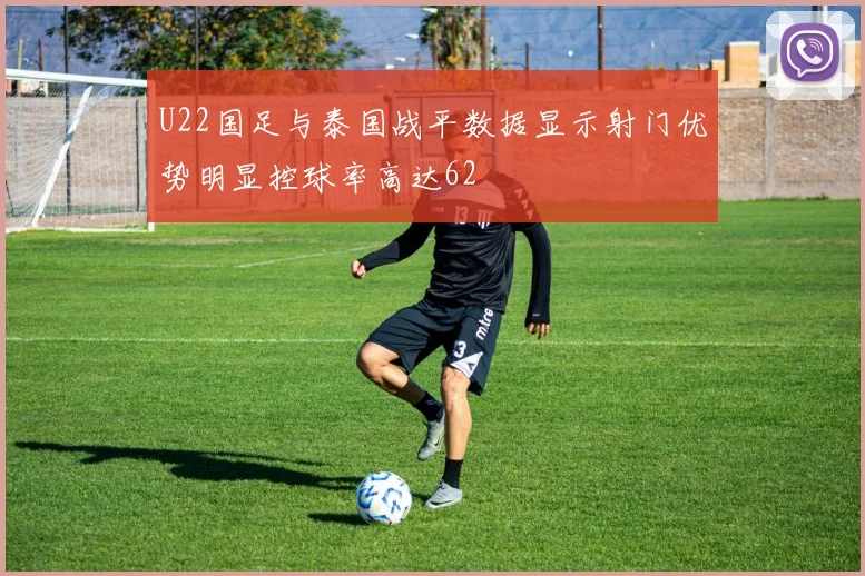 U22国足与泰国战平数据显示射门优势明显控球率高达62