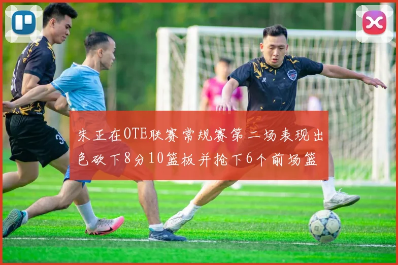 朱正在OTE联赛常规赛第二场表现出色砍下8分10篮板并抢下6个前场篮板
