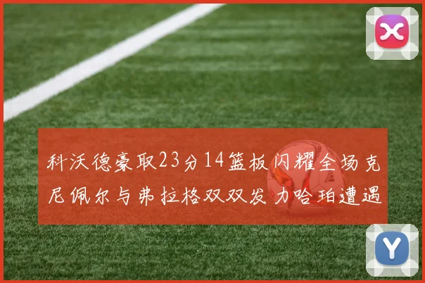 科沃德豪取23分14篮板闪耀全场克尼佩尔与弗拉格双双发力哈珀遭遇瓶颈表现低迷