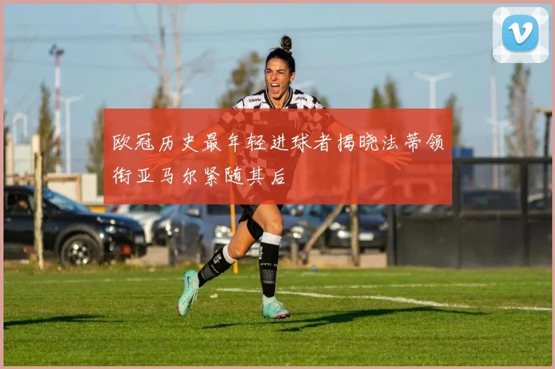 欧冠历史最年轻进球者揭晓法蒂领衔亚马尔紧随其后