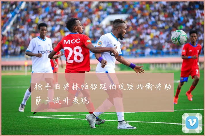 枪手旧将林帕称廷伯攻防均衡将助萨卡提升表现