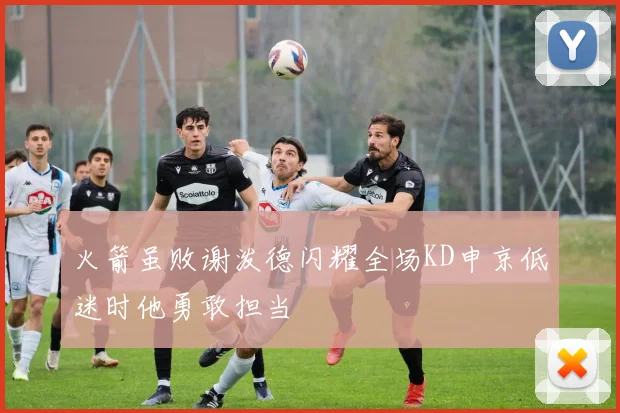 火箭虽败谢泼德闪耀全场KD申京低迷时他勇敢担当
