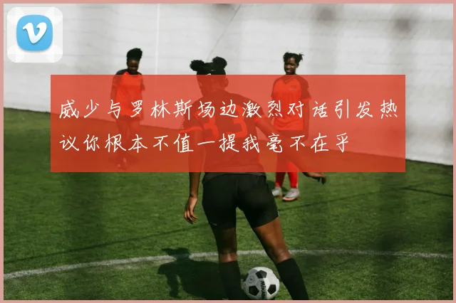 威少与罗林斯场边激烈对话引发热议你根本不值一提我毫不在乎
