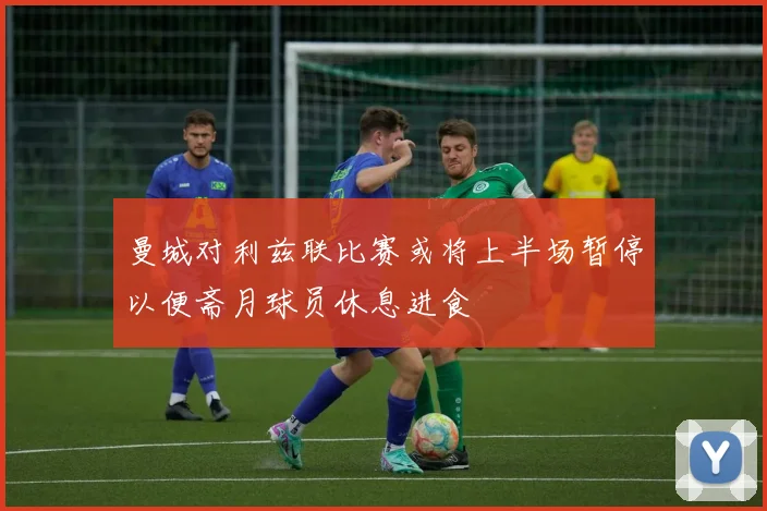 曼城对利兹联比赛或将上半场暂停以便斋月球员休息进食