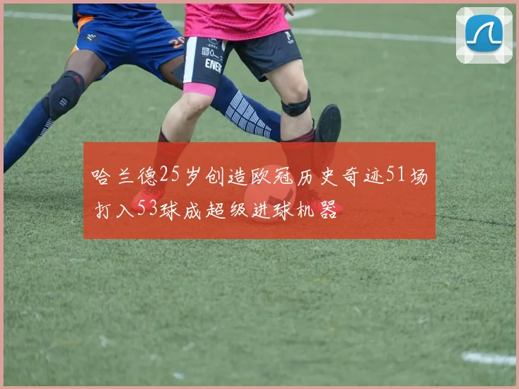 哈兰德25岁创造欧冠历史奇迹51场打入53球成超级进球机器